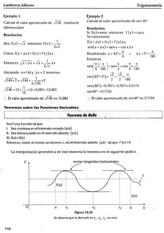 Lumbréras Editores Trigonometría
Ejemplo 1
Calcule el valor aproximado de VÍ46 , mediante
diferenciales
Resolución
Sea f(x) = Vx entonces f'(x) = —
2v x
Como f(x + Ax) = f(x) + f'(x)Ax
Entonces J x +Ax = Vx +—¡=Ax
2Vx
Haciendo jc= 144 y Ax = 2 tenemos
Vi44+ 2 = x/Í44 +—J = x 2
2V144
VÍ46 = 12+ — = 12+0,083 = 12,083
12
El valor aproximado de VÍ46 es 12,083
Ejemplo 2
Calcule el valor aproximado de sen 46°.
Resolución
Si f(x)=seav, entonces f'(x) = cosx
Ya conocemos
f(x +Ax) = f(x) + f'(x)Ax
sen(x + Ax) = sen x + eos x Ax
Resolviendo x = 4 5 °= -
4
Entonces
A Ax = 1°=
180
sen
4 1,80
n n n
s e n - + c o s -x ----
4 4 180
,.- Q 10 s'2 2 ^
sen(4a0+l°) = — + — x —
v ' 2 2 180
sen(46°) = 0,7071 + 0,7071x0,0174
sen46° =0,7194
El valor aproximado de sen46° es 0,7194
Teoremas sobre las Funciones Derivables
Teorema de Rolle
Sea f una función tal que
I. Sea continua en el intervalo cerrado (a;bl
II. Sea diferenciable en el intervalo abierto (a;b)
III. f(a)=f(b)
Entonces, existe al menos un número c, en el intervalo abierto (a;b) tal que f'(c)=0
La interpretación geométrica de este teorema lo tenemos en el siguiente gráfico.
Se observa que la derivada en c¡. c2. c3 es cero.
748
 