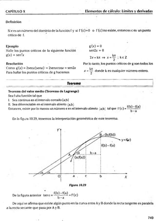 CAPÍTULO X Elementos de cálculo: Límites y derivadas
Definición
Si c es un número de! dominio de la función f y si f'(c)=0 o f'(c) no existe, entonces c es un punto
crítico de f.
Ejemplo
Halle los puntos críticos de la siguiente función
g(x) = sen2
*
Resolución
Como g'(x) = 2sen*(senx)' = 2seavcos* = sen2*
Para hallar los puntos críticos de g hacemos
g'M = 0
sen2x = 0
2* = kit => * = — ; k e Z
2
Por lo tanto, los puntos críticos de g son todos los
* = — donde k es cualquier número entero.
T e o r e m a _______________________________
Teorema del valor medio (Teorema de Lagrange)
Sea f uña función tal que
I. Sea continua en el intervalo cerrado [a;b|
II. Sea diferenciable en el intérnalo abierto (a;b)
Entonces, existe por lo menos un número c en el intervalo abierto (a;b) tal que f‘(c) =------------
' b - a
En la figura 10.29, tenemos la interpretación geométrica de este teorema.
De la figura anterior tan a = ^ = f'(c)
b - a
De aquí se afirma que existe algún punto en la curva entre Ay B donde la recta tangente es paralela
a la recta secante que pasa por A y B.
749
 