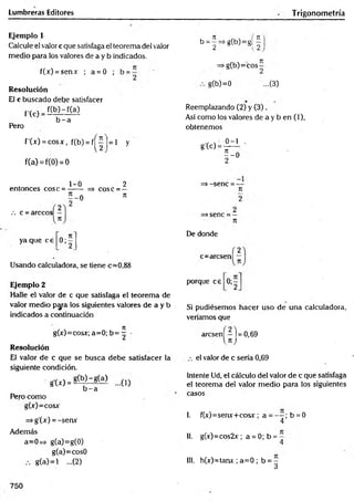 Lumbreras Editores Trigonometría
Ejemplo 1
Calcule el valor c que satisfaga el teorema del valor
medio para los valores de a y b indicados.
f(x) = senx ; a = 0 ;
Resolución
El c buscado debe satisfacer
f(b )-f(a)
f’(c) = -
Pero
b - a
f'(x) = cosx, f(b) = f j^ |=1 y
f(a) = f(0) = 0
b = 5=*g(b)=g! |
¿  ¿
•g(b)=cos-
g(b)=0 ...(3)
Reemplazando (2) y (3),
Así como los valores de a y b en (1),
obtenemos
g'(c) =
0-1
5 - 0
„ 1-0 2
entonces cose = —
— => cose - —
7
1
? - 0
/. c = árceos
ya que ce
• » í
Usando calculadora, se tiene c=0,88
Ejemplo 2
Halle el valor de c que satisfaga el teorema de
valor medio p y a los siguientes valores de a y b
indicados a continuación
, „ n
g(x)=cosx; a=0; b= - ■
Resolución
El valor de c que se busca debe satisfacer la
siguiente condición.
g'W =
Pero como
g(x)=cosjr
=>g'(x) = -senx
Además
a=0=> g(a)=g(0)
g(a)=cos0
g(a)=l ...(2)
g(b)-g(a)
b - a
=> -sene = —
n
>sene = -
De donde
c=arcsen
porque ce o;
Si pudiésemos hacer uso de una calculadora,
veríamos que
arcsen^-j = 0,69
el valor de c sería 0,69
Intente Ud, el cálculo del valor de c que satisfaga
el teorema del valor medio para los siguientes
casos
1. f(jr)=senx+cosx ; a = — ; b = 0
4
1
1
. g(x)=cos2x ; a = 0; b =
1
11. h(x)=tam ; a= 0 ; b = -
3
750
 