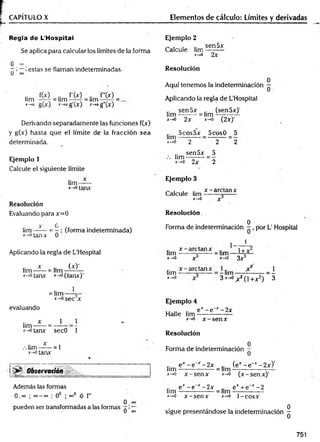 CAPÍTULO X Elementos de cálculo: Límites y derivadas
Regla de L'Hospitai
Se aplica para calcular los límites de la forma
o °°
~ ; estas se llaman indeterminadas.
u ©
o
lim
x->a
f(x)
gU)
f'W
= lim_ .r ^
g (x)
lim
x~*a
f"00
g"M
Derivando separadamente las funciones f(x)
y g(x) hasta que el límite de la fracción sea
determinada.
Ejemplo I
Calcule el siguiente límite
lim —
x-+otanx
Resolución
Evaluando para x=0
lim = —; (forma indeterminada)
*-*otanx 0 .
Aplicando la regla de L’Hospitai
.. a
: (x)’
lim — = lim -------—
x->otanx *-»o(tanx) ’
= lim ---- 5-
*-*osec x
evaluando
*->
otanx secO 1
.-.lim— = 1
*->0 tanx
i Observación
Además las formas
0 . 00 ; oo—oo ; 0o ; °°0 ó 1
°°
pueden ser transformadas a las formas
0
0 °°
Ejemplo 2
Calcule lim
x->0
sen5x
2x
Resolución
Aquí tenemos la indeterminación —
Aplicando la regla de L’Hospitai
lim
jr->0
sen5x
2x
= lim
x-*0
(sen5x)'
(2x)'
lim
x—
0
5cos5x
2 ~
5cos0 _ 5
2 ~2
lim
x - , 0
sen5x
2x
5
2
Ejemplo 3
Calcule lim
*->0
x - arctan x
Resolución.
0
Forma de indeterminación - , por L' Hospital
1
x - arctan x
lim --------x------
x - , 0 X
lim
x- »0
x - aretanx
= lim
x-»0
1+ x2
3x2
=- lim y
3 x^0X2O + x¿)
l
3
Ejemplo 4
ex —
e-x —
2x
Halle lim -— ----- —
x-*o x -s e n x
Resolución
Forma de indeterminación jj
.. ex - e 'x -2 x (e*-e~ *-2x)'
lim ---------------- = lim --------------------
x->o x -s e n x *->o (x -sen x )'
lim
.v—
>
0
e* - e * - 2 x e* + e"x - 2
----------------= lim —
-------------
x - s e n x x->o 1 -co sx
sigue presentándose la indeterminación
751
O
I
o
 