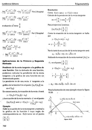 Lumbreras Editores Trigonometría
lim
x—
*
0
e v- e~v- 2x
x -se n x
=lim
>—
o
(e1+e~‘ -2)
(1-cosx)'
Por L'Hospital
lim
x- >0
e* -e~x -2 x
x -s e n x
= lim
x-rO
e v-e~*
senx
evaluando se tiene
0
0
lim
x - 0
e* -e~ r -2 x
x -s e n x
= lim
x->0
(ex - e x)'
(senx)'
Por L’Hospital
lim
x-0
ex - e ' x -2 x
x -s e n x
= lim
x-»0
e* +e~x
cosx
l i m - - - —
*-*o cosO
*-0 x -s e n x
Aplicaciones de la Primera y Segunda
Derivada
Pendiente de la recta tangente a la g ráñ ca d e
u n a función. Con la derivada de una función,
podem os calcular la pendiente de la recta
tangente a la gráfica de una función en un
determinado punto.
La pendiente m de una recta 9 tangente a la
gráfica de la función f en el punto (x¿;f(x0)) es
m = f(x 0)
En consecuencia, la ecuación de la recta 9’será
> -f(xo) = f’(x0)(x-Xo)
y la ecuación de la recta normal a 9 en el punto
(x0;f(x0)) será y -f(x 0) = - —i - ( x - x 0)
1 l*o)
E
je
m
p
lo
Halle la ecuación de la recta tangente y normal a
la gráfica de la función f cuya regla de
correspondencia es f(x)=senx en el punto
Resolución
Como f(x) = senx =s f (x) = cosx
Cálculo de la pendiente de la recta tangente
= cos
it
6
s
2
Para el ejercicio tenemos
Como la ecuación de la recta tangente se halla
por
y -f(x 0) = m (x -x 0)
Por lo tanto la ecuación de la recta tangente será
9 T : 6 V 3 x - 1 2 > + 6 - V 3 ji = 0
Hallando la ecuación de la recta normal ( 9 N ) a
, f rt i
9 T en el punto g <~
1
y - f(*o) = -7 7 -T (* -* o )
1 1 ( n
2
a N: 12x + 6v3y-393-2rt = 0
Para la ilustración de este ejemplo véase la figura
10.30.
752
 