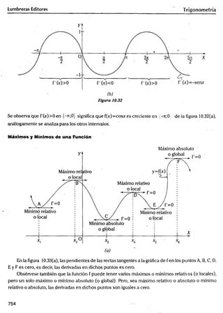 Lumbreras Editores Trigonometría
Figura 10.32
Se observa que f'Cx)>0 en (-n;0) significa que f(x)=cosx es creciente en {-n;0y de la figura 10.32(a),
análogamente se analiza para los otros intervalos.
Máximos y Mínimos de una Función
Máximo absoluto
En la figura 10.33(a), las pendientes de las rectas tangentes a la gráfica de f en los puntos A, B, C, D,
E y F es cero, es decir, las derivadas en dichos puntos es cero.
Obsérvese también que la función f puede tener varios máximos o mínimos relativos (o locales),
pero un solo máximo o mínimo absoluto (o global). Pero, sea máximo relativo o absoluto o mínimo
relativo o absoluto, las derivadas en dichos puntos son iguales a cero.
754
 