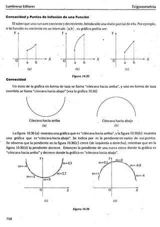 Lumbreras Editores Trigonom etría
Concavidad y Puntos de Inflexión de una Función'
El saber que una curva es creciente y decreciente, brinda sólo una visión parcial de ella. Por ejemplo,
si la función es creciente en un intervalo (a;b ), su gráfica podría ser:
Convexidad
Figura 10.35
Un trozo de la gráfica en forma de taza se llama “cóncava hacia arriba", y uno en forma de taza
invertida se llama “cóncava hacia abajo” (vea la gráfica 10.36)
La figura 10.36 (a) muestra una gráfica que es “cóncava hacia arriba”,y la figura 10.36(b) muestra
una gráfica que es “cóncava hacia abajo”. Se indica por m lá pendiente en varios de sus puntos.
Se observa que la pendiente en la figura 10.36(c) crece (de izquierda a derecha), mientras que en la
figura 10.36(d) la pendiente decrece. Entonces la pendiente de una curva crece donde la gráfica es
“cóncava hacia arriba” y decrece donde la gráfica es “cóncava hacia abajo”.
Figura 10.36
756
 