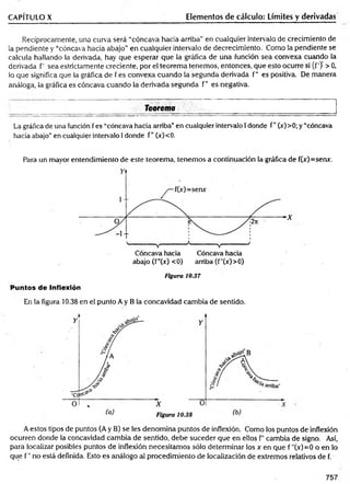 CAPÍTULO X Elementos de cálculo: Límites y derivadas
Recíprocamente, una curva será “cóncava hacia arriba” en cualquier intervalo de crecimiento de
la pendiente y “cóncava hacia abajo” en cualquier intervalo de decrecimiento. Como la pendiente se
calcula hallando la derivada, hay que esperar que la gráfica de una función sea convexa cuando la
derivada f' sea estrictamente creciente, por el teorem a tenemos, entonces, que esto ocurre si (f')' > 0,
lo que significa que la gráfica de f es convexa cuando la segunda derivada f" es positiva. De manera
análoga, la gráfica es cóncava cuando la derivada segunda f" es negativa.
________ Teorema _______ _________________________________________
La gráfica de una función fes “cóncava hacia arriba”en cualquier intervalo 1donde f" (x)>0; y “cóncava
hacia abajo”en cualquier intervalo 1donde f" (x)<0.
Para un mayor entendimiento de este teorema, tenemos a continuación la gráfica de f(jr)=serur.
abajo (f"(x) <0) arriba (f"(x)>0)
Puntos de Inflexión
Figura 10.37
En la figura 10.38 en el punto A y B la concavidad cambia de sentido.
A estos tipos de puntos (A y B) se les denomina puntos de inflexión. Como los puntos de inflexión
ocurren donde la concavidad cambia de sentido, debe suceder que en ellos f cambia de signo. Así,
para localizar posibles puntos de inflexión necesitamos sólo determinar los x en que f "(x)=0 o en lo
que f " no está definida. Esto es análogo al procedimiento de localización de extremos relativos de f.
757
 