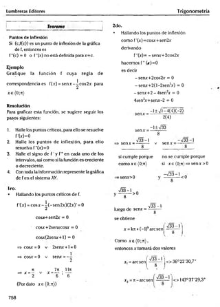 Lumbreras Editores Trigonometría
Teorema
Puntos dé inflexión
Si (c;f(c)) es un punto de inflexión de la gráfica
de f, entonces es
f"(c) = 0 o f "(x) no está definida para x=c.
Ejemplo
Grafique la función f cuya regla de
correspondencia es f(x) = se n x -^ co s2 x para
x e (0;rr)
Resolución
Para graficar esta función, se sugiere seguir los
pasos siguientes:
1. Halle los puntos críticos, para ello se resuelve
f'(x)=0
2. Halle los puntos de inflexión, para ello
resuelva f "(x)=0
3. Halle el signo de f ' y f ’’en cada uno de los
intervalos, así como si la función es creciente
o decreciente.
4. Con toda la información represente la gráfica
de f en el sistema XY.
1ro.
• Hallando los puntos críticos de f.
f'(x) = c o sx - ^(-sen2x)(2x)' = O
cosx+sen2x = O
cosx+2senxcosx = O
cosx(2senx+l) = O
=> cosx = O v 2senx + l = 0
=> cosx = 0 v senx = - -
2
7
i 7 k llrt
=> x = — v x = — ; —-
2 6 6
(Por dato xe(0;n))
2do.
• Hallando los puntos de inflexión
como f'(x)=cosx+sen2x
derivando
f "(x)= - senx+2cos2x
hacemos f" (*)=0
es decir
- senx+2cos2x = O
- senx+2(l-2sen2
x) = O
- senx+2 - 4sen2
x = O
4sen*x+senx-2 = O
senx =
—
1± >/l —
4(4)(—
2)
2(4)
-l± /33
8
733-1 —
733 —
1
senx = — -— v senx =
8 8
sí cumple porque no se cumple porque
comoxe(0;7t) si x e (0;ti) => senx > O
-733-1
=
>senx>0
■J33-1
8
-<0
8
>0
luego de senx =
733 -1
8
se obtiene
x = kji + (-l)karcsen
733-1
8
Como x e (0;t
t
) ,
entonces x tomará dos valores
x, = are sen
733-1
o 36°22'30,7"
x2= ti -aresen
^ - i
<> 143°37'29,3"
758
 