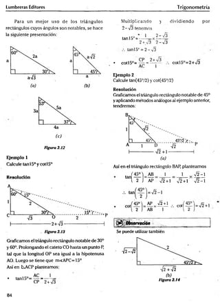 Lumbreras Editores Trigonometría
Para un m ejor uso de ios triángulos
rectángulos cuyos ángulos son notables, se hace
la siguiente presentación:
Figura 2.12
Ejemplo 1
Calcule tanl5°y cotl5°
Resolución
Graficamos el triángulo rectángulo notable de 30°
y 60°. Prolongando el cateto CO hasta un punto P,
tal que la longitud OP sea igual a la hipotenusa
AO. Luego se tiene que m<APC=15°
Así en KACP planteamos:
• tanl5°=
AC __
_ 1
CP 2+ 73
M ultiplicando y dividiendo
2 -7 3 tenemos
tan 15o= •
1
2 + 73
2- 73
2-73
tan!5° = 2 -v 3
por
• c o tl5 ° = ~ = ^ y - cotl5°=2+73
Ejemplo 2
Calcule tan(45°/2) y cot(45°/2)
Resolución
Graficamos el triángulo rectángulo notable de 45°
yaplicando métodos análogos al ejemplo anterior,
tendremos:
Así en el triángulo rectángulo BAP, planteamos
1
_
72 + 1
1 v 72-1
72 +1 72-1
72+1
~ 1
, « ( f
Qbservatión
Se puede utilizar también
Figura 2.14
84
 