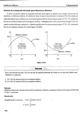 Lumbreras Editores Trigonometría
Criterio de iá Segunda derivada para Máximos y Mínimos
A veces se puede utilizar la segunda derivada para lograr un Criterio muy simple acerca de los
máximos y mínimos relativos. El criterio se basa en que si una función f es tal que f'(c)=0 y existe un
intervalo abierto que contiene a c, en el que la gráfica de f es cóncava hacia arriba (f "Ce) > 0), entonces
f(c) es un mínimo relativo de f (ver figura 10.40(a). Análogamente, si f es una función tal que f'(c)=0 y
existe un intervalo que contiene a c, donde la gráfica de f es cóncava hacia abajo (f "(c) > 0), entonces
f(c) es un máximo relativo de f véase figura 10.40(b)
Figura 10.40
T e o r e m a _________________________ ________________
Sea f una función tal que f '(c)=0 y tal que la segunda derivada de f existe en un intervalo abierto que
contiene a c, entonces
i. Si f"(c)>0, entonces f(c) es un mínimo relativo.
II. Si f''(c)<0, entonces f(c) es un máximo relativo.
Ejemplo
Halle lós valores de x donde la función fes máximo y mínimo, usando el criterio de la segunda derivada
si f(x) = senxcosx
Resolución
Simplificando f, tenemos f(x) = ^(2senxcosx)
=> f(x) = ^sen2x
760
 