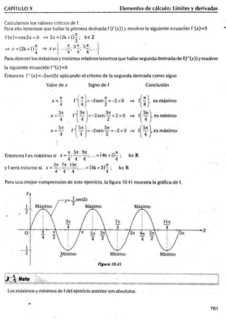 CAPÍTULO X Elementos de cálculo: Límites y derivadas
Calculamos los valores críticos de f
Para ello tenem os que hallar la primera derivada f (f'0c)) y resolver la siguiente ecuación f'(x)=0
f'(x)=cos2.v = 0 => 2.í = (2k + l)^ ; k e Z
jr = (2k + l) f
4
x = ■ 3í . 55.
’4 ' 4 ’ 4 ”
Para obtener los máximos y mínimos relativos tenemos que hallar segunda derivada de f(f"00) y resolver
la siguiente ecuación f ”00= 0
Entonces f" 00=-2sen2x aplicando el criterio de la segunda derivada como sigue
Valor de x Signo de f Conclusión
n
x ~ —
4
3n
x =—
4
5n r,
x = — f
f"i - = -2 s e n í = ^2<0
, 4 J 2
f"f— j = - 2 s e n ^ = 2>0
5ít ' = -2sen — = -2 < 0
f| —j , . es máximo
el'3* '
f| — |, es mínimo
5n
, es máximo
_ , - . . Jt 5n 9n ,%
7i . „
Entonces f es máximo si x = = (4k + ljT ; k€ R
4 4 4 4
3rc 7n llrc
y f será mínimo si x = — ; — ; ... = (4k + 3 )- ;
4 4 4 4
k eR
Para una m ejor comprensión de este ejercicio, la figura 10.41 muestra la gráfica de f.
761
 
