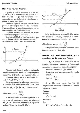Lumbreras Editores Trigonometría
Método de Newton Rapshon
Cuando se quiere resolver la ecuación
3 2
x —
x +3 = 0 lo primero que se intenta es la
factorización del. prim er m iem bro, pero
comprobamos que dicho primer miembro no se
puede factorizar fácilmente.
También la siguiente ecuación cosx-x =0 no
puede resolverse por métodos de ecuaciones
trigonométricas, ya que dicha ecuación no es
considerada ecuación trigonométrica.
El método de Newton - Rapshon nos ayuda
a resolver estos tipos de ecuaciones.
En la figura 10.42(a) se tiene la gráfica de una
función f, cuya regla de correspondencia es y=f(x),
se desea hallar la raíz r de la ecuación f(r)=0
Además, en la figura de arriba se ha trazado
una recta tangente L a la curva que pasa por el
punto P(x0; f(x0)), nótese que x,, se aproxima a r.
Entonces, la ecuación de la recta tangente L
será y -f(x 0) = f'(x0) (x - x 0)
Como x se aproxima a la raíz r, entonces en
la ecuación de la recta L para hallar x,, hacemos
y = 0 0 -f(x 0) = f’(x0)(x| - x 0) , despejando x,
tendremos x, = x0 f(*p)
f 'K )
Si trazamos una nueva recta tangente L' ala
curva de tal m anera que pase por el punto
Q(x,;f(x|) ) , entonces tendrem os el siguiente
gráfico, (observe la figura 10.42(b)).
Figura 10.42
Debe usted notar en la figura 10.42(b) qué x 2
está más cerca de r que x ¡ ;entonces, si hacemos
el mismo procedimiento anterior para hallar x 2,
f(x )
obtendremos que x, = x, — ^—-
2 1 f(* ,)
Este proceso lo podem os continuar para
acercarnos más al r buscado.
Método de New ton-Raphson para
aproximar los Ceros de una Función
Sea f(r)=0, donde f es derivable en un
intervalo abierto que contenga a r. Entonces al
aproximar r, seguiremos los siguientes pasos:
• Hacer una estimación xnpróxima al r
• Determinar una nueva estimación con la
fórmula
x„ . = xn f(*n)
Si la diferencia en tre xn+1 y xn es
insignificante, entonces se tomará xn+
1 como
aproximación final.
Ejemplo 1
Resuelva
x3- x2+ 3 = 0
Resolución
Sea
f(x) = x3- x 2+3=> f'(x) = 3x2-2x
762
 