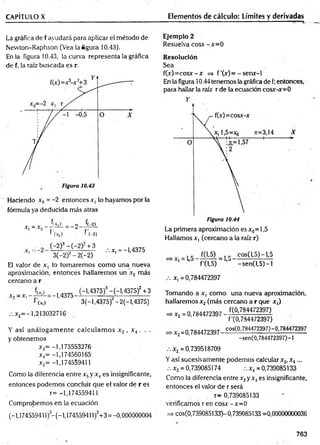 CAPÍTULO X Elementos de cálculo: Límites y derivadas
La gráfica de f ayudará para aplicar el método de
Nevvton-Raphson (Vea largura 10.43).
En la figura 10.43, la curva representa la gráfica
de f, la raíz buscada es r.
Haciendo x0 = -2 entonces x, lo hayamos por la
fórmula ya deducida más atras
x | —
Xq _ o í(-2)
f'(*o> f’(-2)
C-2)3-C-2)2+ 3
3(-2)2- 2(-2)
jc, =-1,4375
El valor de x, lo tomaremos com o una nueva
aproximación, entonces hallaremos un x2 más
cercano a r
X-í — X ]
Hf|)
f (x,)
-1,4375
(-1.4375)3-(-1.4375)2+3
3(—
1.4375)2—
2(—
1,4375)
.-.x2= - l ,213032716
Y así análogam ente calculam os x 3 , x 4 . . .
y obtenemos
x3= -1,175553276
x4= -1,174560165
*5= -1,174559411
Como la diferencia entre x5y x4es insignificante,
entonces podemos concluir que el valor de r es
r = -1,174559411
Comprobemos en la ecuación
(-1,174559411)-(-1,174559411)2+3 = -0,000000004
Ejemplo 2
Resuelva c o sa -x = 0
Resolución
Sea
f(x)= cosx - x =» f ’(x) = - senx-1
En la figura 10.44 tenemos la gráfica de f;entonces,
para hallar la raíz r de la ecuación cosx-x=0
Figura 10.44
La primera aproximación es x0= 1,5
Hallamos x, (cercano a la raíz r)
fftS) 1C cos(l,5)-l,5
1 ’ f'(1,5) ’ -sen (l,5 )-l
x,= 0,784472397
Tomando a x, como una nueva aproximación,
hallaremos x 2(más cercano a r que x,)
^ , , , 0 . 7 8 4 4 7 2 3 9 7 - t ó W i m
f'CO,784472397)
cos(0,784472397)- 0,784472397
■x2=0,784472397-
-sen(0,784472397)-!
.-.x2=0,739518709
Yasí sucesivamente podemos calcular x3,X4...
.-. x3 = 0,739085174 .-.x4= 0,739085133
Como la diferencia entre x3y x4es insignificante,
entonces el valor de r será
r= 0,739085133
verificamos r en cosx - x=0
=> cos(0,739085133)- 0,739085133 =0,00000000036
763
 