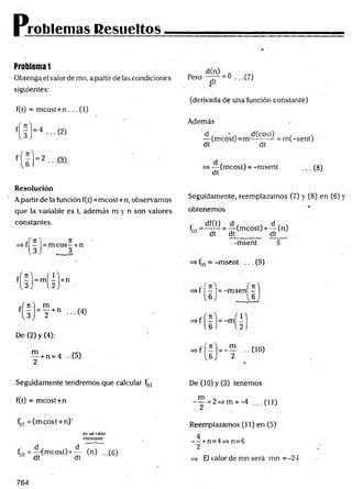 Problemas Resueltos -
Problema 1
Obtenga el valor de mn, a partir de las condiciones
siguientes:
f(t) = mcost+n ... (1)
Resolución
Apartir de la función f(t)=mcost+n, observamos
que la variable es t, además m y n son valores
constantes.
De (2) y (4):
— + n = 4 ..(5)
2
Seguidamente tendremos que calcular f(t)
f(t) = mcost+n
f(1
) = (m cost + n)'
es un valor
constante
f(i) = ^ < mcost)+ ^ W -(6 )
d(n) .
Pero y y = 0 ...(7)
(derivada de úna función constante)
Además
—( m c o s t)= m ¿ ^ — = m (-sent)
dt dt
=> — (mcost) = -m sent
dt
...(8 )
Seguidamente, reemplazamos (7) y (8) en (6) y
obtenemos
,■ df(t) d , . d , ,
fí'>= ^ d T = d í(m co s0 + d í(n)
-msent 0
f(t) = -m sent ... (9)
«f I - |= -m sen -
• n f ■••<“»
De (10) y (3) tenemos
- y = 2=>m = -4 ...(1 1 )
Reemplazamos (11) en (5)
- ~ + n=4=> n=6
2
El valor de mn será mn =-24
764
 