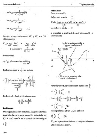 Lumbreras Editores T rigonometría
"h'(.o -
>h'
V T - (2 x ) :
1
'(2)
M '
VT 4xl
(2)
-(3)
Luego, si reem plazam os (2) y (3) en (1);
obtendremos
Resolución
Dada la ecuación
f(x)=cos4
x - senV ... (1)
f(x) = (cos2x - sen2x)(cos2x+ sen2x)
<os2jt (1)
luego f(x) = cos2x... (2)
si se realiza la gráfica de f en el intervalo [0; ti] ,
se obtendría
f'(*)=j?0r) h(x) + h'w g(x)
2
2 árese n2x +
V l-4 x 2
. 2x
Reduciendo
4jc
=2arcsen2x + - .
v l- 4 x 2
Evaluando para x =- , se obtiene
4f l
f 'í ^ l = 2arcsenf2x4l+ 4
1-4! i "
Reduciendo, finalmente obtenemos
, m _ n + 2>/3
Problema4
Obtenga la ecuación de la recta tangente y la recta
normal a la curva cuya ecuación esta dada por
f(x) = cos4
x - sen4
*, en el punto P de abscisa igual
rt
a 3 .
(a)
Petra el punto R se tiene que su abscisa es
-"(Mi))-®
Jtl « ...n fn 'L 2t
ü -1
Dato: f| - I= eos 2 ^ COS —
3 2
.3J 2 (4)
Reemplazando (4) en (3), se obtiene
P|
1 3 2 ..(5)
fx) es la pendiente de la recta tangente a la curva
y la denotamos por mT.
766
 