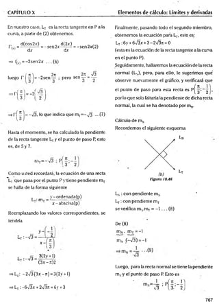 CAPÍTULO X Elementos de cálculo: Límites y derivadas
En nuestro caso, LT es la recta tangente en P a la
curva, a partir de (2) obtenemos.
= d(cos 2x) = _ sen2x d(2£) = _ sen2x(2)
1 dx dv
=> fM = -2sen2x ... (6)
,, / ti i „ 2n 2ii Í3
luego f I — = -2sen — ; pero sen— = —
=»f'í - )= - 2 'í ^ l
= - v/3, lo que Indica que mT= - y3 ... (7)
Hasta el momento, se ha calculado la pendiente
de la recta tangente y el punto de paso R esto
es, de 5 y 7.
Como usted recordará, la ecuación de una recta
Lt que pasa por el punto P y tiene pendiente mT
se halla de la forma siguiente
, . m v - ordenada(p)
L t . IT lj — ~ r
x-abscisa(p)
Reemplazando los valores correspondientes, se
tendría
r
Lt :-V3 =
x -  -
L t : ---s/3 :
3(2y + l)
(3x-7t)2
=> Lt : -2 /3(3jr-7t) = 3(2y + l)
=> Lt :-6 n
/3x + 2¡3n = 6y + 3
Finalmente, pasando todo el segundo miembro,
obtenemos la ecuación para L,., esto es:
Lj :6y + S^3x + 3 ~ 2V3ti = 0
(esta es la ecuación de la recta tangente a la curva
en el punto P).
Seguidamente, hallaremos la ecuación de la recta
normal (LN
), pero, para ello, le sugerimos que
observe nuevamente el gráfico, y verificará que
( n n
el punto de paso para esta recta es P[ 3 ’_ 2 >
por lo que solo faltaría la pendiente de dicha recta
normal, la cual se ha denotado por m N
.
Cálculo de m N
Recordemos el siguiente esquem a
Ln
( b )
Figura 10.46
Lt
Ln : con pendiente m N
L,-: con pendiente mT
se verifica m N
.mT= -1 ... (8)
De (8)
mN. m j = —
1
m N C
—
n
/3) = —
1
Luego, pára la recta normal se tiene la pendiente
mNy el punto de paso P. Esto es
; p Í - ; - -
3 (3. 2
767
 