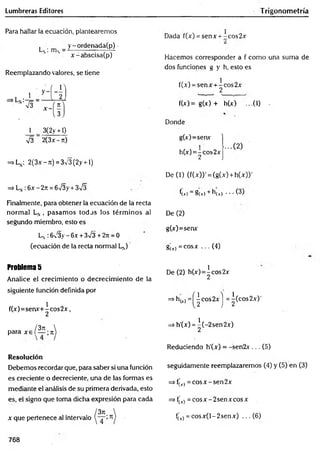 Lumbreras Editores Trigonometría
Para hallar la ecuación, plantearemos
L , _ y - ordenada(p) -
N ' • x-abscisa(p)
Reemplazando valores, se tiene
1 3(2y +1)
V3 2(3x - ít)
=>Ln: 2(3x - rc) = 3V3 (2y +1)
=> Ln :6x - 2n = 6V3y + 3^3
Finalmente, para obtener la ecuación de la recta
norm al LN, pasam os todos los térm inos al
segundo miembro, esto es
Ln 6/3y —
6x + 3>/3 + 2n —0
(ecuación de la recta normal LN
)
Dada f(x) = senx + -cos2x
Hacemos corresponder a f como una suma de
dos funciones g y h, esto es
f(x) = senx + ^cos 2x
f(x)= g(x) + h(x) ...(0 -
Donde
g(x)=senx
h(x)=^cos2x
De (1) (f(x))' = (g(x) + h(x))'
f(r) = §(t) + h(r) - • • (3)
De (2)
g(x)=senx
gu) =cosx ... (4)
Problema 5
Analice el crecimiento o decrecim iento de la
siguiente función definida por
f(x)=senx+^cos2x,
/3n
para x e í — ;n
Resolución
Debemos recordar que, para saber si una función
es creciente o decreciente, una de las formas es
mediante el análisis de su primera derivada, esto
es, el signo que toma dicha expresión para cada
x que pertenece al intervalo
De (2) h(x)=^cos2x
=* h(xj =^ c°s2 x j =^(cos2x)'
=> h'(x) = ^(-2sen2x)
Reduciendo h'(x) = -sen2x . .. (5)
seguidamente reemplazaremos (4) y (5) en (3)
=> fjx) = eos x - sen 2x
=> f(
't) = co sx -2 sen x co sx
f(r) = cosx(l-2senx) ... (6)
768
 