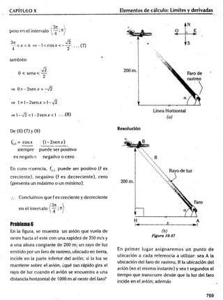 CAPÍTULO X
/3 t
c 
pero en el intervalo l >7
1j
3it , Í2
— < X < T Í = S - l< C O S X < --------
4 2
■• • (7)
también
n ^
0 < senx< —
2
=> 0 > -2 se n x > -V2
=> 1> l-2 se n x > l-/2
=> 1- -J2 < l-2 s e n x < 1 • • (8)
Elementos de cálculo: Límites y derivadas
De (6) (7) y (8)
f(l) = cosx (l-2 s e n x )
siempre puede ser positivo
es negativo negativo o cero
En cons icuencia, fo.) puede ser positivo (f es
creciente), negativo (f es decreciente), cero
(presenta un máximo o un mínimo).
Concluimos que f es creciente y decreciente
/3 n 
en el intervalo ( — i77)
Problema 6
En la figura, se muestra un avión que vuela de
oeste hacia el este con una rapidez de 250 m/s y
a una altura constante de 200 m; un rayo de luz
emitido por un faro de rastreo, ubicado en tierra,
incide en la parte inferior del avión; si la luz se
mantiene sobre el avión, ¿qué tan rápido gira el
rayo de luz cuando el avión se encuentra a una
distancia horizontal de 1000 m al oeste del faro?
Resolución
( b )
Figura 10.47
En prim er lugar asignarem os un punto de
ubicación a cada referencia a utilizar: sea A la
ubicación del faro de rastreo, B la ubicación del
avión (en el mismo instante) y sea t segundos el
tiempo que transcurre desde que la luz del faro
incide en el avión; además
769
 