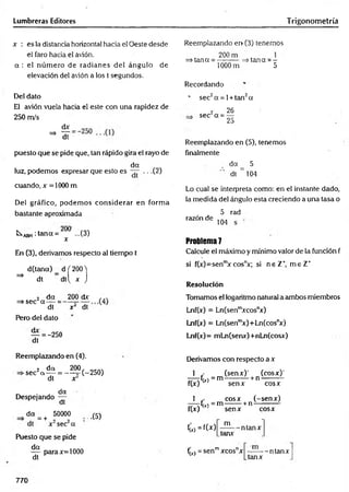 Lumbreras Editores Trigonometría
x : es la distancia horizontal hacia e! Oeste desde
el faro hacia el avión.
a : el núm ero de radianes del ángulo de
elevación del avión a los ( segundos.
Del dato
El avión vuela hacia el este con una rapidez de
250 m/s
puesto que se pide que, tan rápido gira el rayo de
da
luz, podemos expresar que esto es — .. .(2)
cuando, x =1000 m
Del gráfico, podem os considerar en form a
bastante aproximada
k-ABH :tana = ...(3)
x
En (3), derivamos respecto al tiempo t
d(tana) _ d f 200 T
^ dt dtl^ x J
2 da
=> sec a — =
dt
Pero del dato
200 dx ...
x ¿ dt
— = -250
dt
Reemplazando er> (3) tenemos
=>tana =
200 m
lOOOm
=> tana = -
5
Recordando
' sec2a = l+ tan2a
2 26
sec a = —
25
Reemplazando en (5), tenemos
finalmente
da _ 5
dt ~ 104
Lo cual se interpreta como: en el instante dado,
la medida del ángulo esta creciendo a una tasa o
5 rad
razón de
104
Problema 7
Calcule el máximo y mínimo valor de la función f
si f(x)=senm
x cosnx; si neZ * m e Z +
Resolución
Tomamos el logaritmo natural a ambos miembros
Lnf(x) = Ln(senm
xcosnx)
Lnf(x) = Ln(senm
x)+Ln(cosnx)
Lnf(x) = mLn(senx)+nLn(cosx)
Reemplazando en (4).
2 da 200. ocfV.
■sec a — = -----=-(-250)
x
dt
. . da
Despejando —
dt
da 50000
= + ..(5)
Puesto que se pide
da
dt
para x= 1000
Derivamos con respecto a x
1 .■ (senx)’ (cosx)1
— f(x)= m ---------- + n ----------
f(x) senx cosx
1 cosx (-senx)
—
—fír, = m -------+ n ------------
f(x) senx cosx
C )=fM
m
tcinx
-ntanx
C
M =senmxcosnx
tanx
-n tan x
770
 