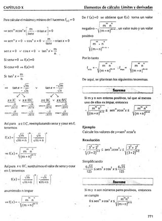 CAPITULO X Elementos de cálculo: Límites y derivadas
Paja calcular el máximo ymínimo de f hacemos fw = 0
m , n n
—-----ntanx =0
tanx
=>senmx = 0 v co snx = 0 v — — ntanx = 0
tanx
2 — m
senx = 0 v-cosx = 0 v tan x = —
n
Si senx=0 => f(x)=0
Si cosx=0 => f(x)=0
Si tan2x = —
Vm
tanx = — v
- vn
tanx =
-Vm
■y/ü
e IC v x e 1UC x e 11C v xelVC
•*
m ,rnr*
. -rnr_
y/m
+n vm+n vm+n vm+n
_ v'n r r r r _ ~v'n T_ - vn __ vn
Vm+n vm+n vm+n Vm+n
De f ’(x) =0 se obtiene que f(x) toma un valor
m n
I m n
negativo - . ;--------hTTñ, un valor nulo y un valor
(m + n)'
positivo
m n
m x n
 / m-rt »
U m + n)
Por lo tanto
f . =■
m
in
m n
m n
(m + n)m*n ’fm
ax
m n
m n
i / m+n
((m + n)
De aquí, se plantean los siguientes teoremas.
teorema
Si m y n son enteros positivos, tal que al menos
uno de ellos es impar, entonces
m n
m n m n ,
•< sen Arcos x <
 (m tn )" (m +n)
Así para x e I C, reemplazando senx y cosx en f;
tenemos
f(A) =
r ^ ^
m
c
__
Vm + n vm + n
V
. /
Ejemplo
Calcule los valores de y=sen3xcos2
x
Resolución
■f(x) =
33x- 22 „ _
_ 3........2. _
m " ni ’ i
ij .e
 —
2 w
Ul1 A CUS A
(3 + 2)3' 2 V
33x 22
/_ l
/(m + n)
V(3+2)
Así para x e 1IC, sustituimos el valor de senxy cosx
en f; tenemos
f(x)
asumiendo n impar
=> fW =
Simplificando
6 V Í 5 „ 3 2 6VÍ5
---------<sen xcos x<--------
125 125
f /—  n
vm
T 1
n
Vm+n Vm+n Teorema
m n
m n
/ n
(m + n)
Si m y n son números pares positivos, entonces
se cumple
0 < senmx eos" x <
(m +n)
771
 
