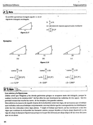 Lumbreras Editores Trigonometría
Es posible aproximar el ángulo agudo a en el
siguiente triángulo rectángulo.
Figura 2.17
Si -> 1 0
a
se calculará de manera aproximada mediante
Ejemplos
/.a = 5,73° .-.0 = 3,82° .-.(3= 2,865°
Los catetos y la hipotenusa
¿Sabía usted que Pitágoras y los demás geómetras griegos se ocuparon tanto del triángulo, porque lo
usaban mucho en la construcción? Así fue ellos los que inventaron las cubiertas de dos aguas. Eso les
permitió ensanchar mucho las naves de los templos y los grandes salones.
Descubrieron la manera de repartir el peso de la techumbre entre tres vigas, de tal manera que el trabajo
que realizaba cada una al trabajar conjuntamente, era muy inferior que les correspondería si se distribuyese
entre las tres colocadas como vigas planas. Y según el trabajo que hacen, así las nombraron: a las dos
vigas que sostienen la techumbre las llamaron catetos, porque tienden a ir hacia abajo (kazíemi); y a la
viga de abajo la llamaron hipotenusa porque es la que tira (tenusa) por abajo (hipo) de las otras dos para
que no se abran.
86
 
