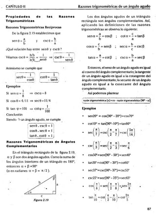 CAPÍTULO II Razones trigonométricas de un ángulo agudo
P ro p ied ad es de las Razones
Trigonométricas
Razones Trigonom étricas Recíprocas
De la figura 2.19 establecimos que
a b
sen e = — y esc 6 = —
¿Qué relación hay entre sen0 y csc0?
Véamos csc0
b/b 1 1
= ----- -- => CSC0 = --------- i
a/b _sen0 sen 9 )
Los dos ángulos agudos de un triángulo
rectángulo son ángulos complementarios. Así,
aplicando las definiciones de las razones
trigonométricas se observa lo siguiente:
se n a = —= cos{3 ; c o ta = - = tanP
b a
c a b „
co sa = —= senp ; s e c a = —= csc p
b c
ci b
t a n a = - = cotp ; c s c a = —= secP
c a
Asimismo se cumple que
sec0 = —— !
i COS0
Ejem plos
Si sencc = - => csca = 8
8
Si e o s0 = 4/11 =>sec0 = ll/4
Si tan (p = 100 => cot<p = —
100
Conclusión
Siendo 0 un ángulo agudo, se cumple
se n 0 . csc0 = 1 j
co s0 . se c 0 = 1 j
tan 0 . co t0 = 1 j
Razones Trigonom étricas de Ángulos
Complementarios
En el triángulo rectángulo de la figura 2.19,
a y P son dos ángulos agudos. Como la suma de
los ángulos interiores de un triángulo es 180°,
entonces a + P =90°
(o en radianes a + P = 7t / 2 ).
1 ;
cot9 = ------ ;
• tan© ¡
Entonces, el seno de un ángulo agudo es igual
al coseno del ángulo complementario; la tangente
de un ángulo agudo es igual a la cotangente del
ángulo complementario; la secante de un ángulo
agudo es igual a la cosecan te del ángulo
complementario.
Así podemos plantear
razón trigonométrica (a)=co- razóntrigonométrica (90°- a)j
Ejemplos
sen20° = cos(90°-20°)=cos70°
tan(90o- 10o) = tan80°
cotí 0o
/ ti
sec'
esc, 3
cos50‘
tan30c
sec37‘
i t ) ( 5n
=CSC| 2 7 J=cscl I 4
n n.
= s e c  - - j = s e c 6
=sen(90° - 50°)=sen40°
:cot(90°-30°)=cot60°
=csc(90°- 37°)=csc53°
csc25°=sec(90° - 25°)=sec65°
( n  (
eos - = sen
M l
n f n
tan— = cot -
10 - . 1.2
n _
_n
2 ~ 8
10
3n
1—
8
. 2it
= cot —
5
87
 