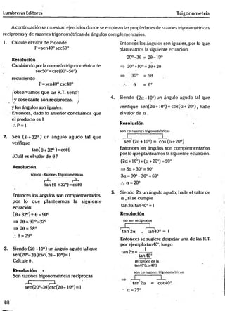 Lumbreras Editores Trigonom etría
A continuación se muestran ejercicios donde se emplean las propiedades de razones trigonométricas
recíprocas y de razones trigonométricas de ángulos complementarios.
1. Calcule el valor de P donde
P=sen40°sec50°
Resolución
Cambiando por la co-razón trigonométrica de
sec50°=csc(90°-50°)
reduciendo
P=sen40° csc40°
'observam os que las R.T. seno'
y cosecante son recíprocas, j
y los ángulos son ¡guales.
Entonces, dado lo anterior concluimos que
el producto es 1
. . P = l
2. Sea (0 + 32°) un ángulo agudo tal que
verifique
tan( 0 + 32°)= cot0
¿Cuál es el valor de 0 ?
Resolución
son co -Razones Trigonométricas
i t-^-t
tan (0 +32°)=cot0
Entonces los ángulos son complementarios,
por lo que planteam os la siguiente
ecuación:
(0 + 32°)+ 0 = 90°
=> 29 = 90°-32°
=> 20 = 58°
.-. 0 = 29°
3. Siendo (20-10°) un ángulo agudo tal que
sen(20°- 30 )csc( 20 -1 0o)= 1
Calcule 0.
Resolución
Son razones trigonométricas recíprocas
i-^ ^
sen(2O°-30)csc(2 0 - 10°)= 1
Entonces los ángulos son iguales, por lo que
planteamos la siguiente ecuación
20°-30 = 20-10°
=> 20°+10°= 30 +20
=> 30° = 50
0 = 6°
4. Siendo (2a + 10°) un ángulo agudo tal que
verifique sen(2a + 10°) = cos(a + 20°), halle
el valor de a .
Resolución
son co-razones trigonométricas
seri(2a + 10°) = eos (a+ 20°)
Entonces los ángulos son complementarios
por lo que planteamos la siguiente ecuación.
(2a + 10°) + (a +20°) = 90°
=> 3 a +30° = 90°
3a = 90°-30° = 60°
a = 20°
5. Siendo 2a un ángulo agudo, halle el valor de
a , si se cumple
tan2a.tan40° = l
Resolución
no son recíprocos
tan 2a tan40° = 1
Entonces se sugiere despejar una de las R.T.
por ejemplo tan40°, luego
tan 2a = — *
—
tan 40°
recíproco de la
tan40°(cot40°)
son co-razones trigonométricas
tan 2a = cot40°
.-. a = 25°
88
 