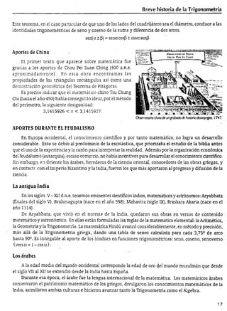 Breve historia de la Trigonom etría
Este teorema, en el caso particular de que uno de los lados del cuadrilátero sea el diámetro, conduce a las
identidades trigonométricas de seno y coseno de la suma y diferencia de dos arcos.
seií(a ± (3)= sena cos|3± cosa senP
Aportes de China
El primer texto que aparece sobre matemática fue
gracias a los aportes de Chou Pei Suan Ching (400 a.n.e.
aproxim adam ente). En esta obra encontram os las
propiedades de los triángulos rectángulos así como una
demostración geométrica del Teorema de Pitágoras.
Es preciso indicar que el matemático chino Tsu Chung
Chi (hacia el año 450) había conseguido idear, por el método
del perímetro, la siguiente desigualdad:
3,1415926 < r. < 3,1415927
APORTES DURANTE EL FEUDALISMO
En Europa occidental, el conocimiento científico y por tanto matemático, no logra un desarrollo
considerable. Esto se debió al predominio de la escolástica, que priorizaba el estudio de la biblia antes
que el uso de la experiencia y la razón para interpretar la realidad. Además por la organización económica
del feudalismo (autarquía), escaso comercio, no había incentivos para desarrollar el conocimiento científico.
Sin embargo, en Oriente los árabes, herederos de la ciencia oriental, conocedores de las obras griegas, y
en contacte con el Imperio Bizantino y la India, fueron los que más aportaron al progreso y difusión de la
ciencia.
La antigua India
En los siglos V- XII d.n.e. tenemos eminentes científicos indios, matemáticos y astrónomos: Aryabhata
(finales del siglo V), Brahmagupta (nace en el año 598); Mahavira (siglo IX), Braskara Akaria (nace en el
año 1114).
De Aryabhata, que vivió en el noreste de la India, quedaron sus obras en versos de contenido
matemático y astronómico. En ellas están formuladas las reglas de la matemática elemental: la Aritmética,
la Geometría y la Trigonometría. La matemática Hindú avanzó considerablemente, en método y precisión,
más allá de la Trigonometría griega, dando una tabla de senos calculada para cada 3,75° de arco
hasta 90°. Es innegable al aporte de los hindúes en funciones trigonométricas: seno, coseno, senoverso
(versa = l-c o s a ).
Los árabes
A la edad media del mundo occidental corresponde la edad de oro del mundo musulmán que desde
el siglo VII al XII se extendió desde la India hasta España.
Durante esa época, el árabe fue la lengua internacional de la matemática. Los matemáticos árabes
conservaron el patrimonio matemático de los griegos, divulgaron los conocimientos matemáticos de la
India, asimilaron ambas culturas e hicieron avanzar tanto la Trigonometría como el Álgebra.
Obser/atorio chinode ungrabadodehistoriadesvoyoges, 1747.
17
 