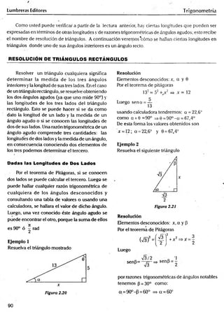 tumbreras Editores Trigonometría
Como usted puede verificar a partir de la lectura anterior, hay ciertas longitudes que pueden ser
expresadas en términos de otras longitudes y de razones trigonométricas de ángulos agudos; esto recibe
el nombre de resolución de triángulos. A continuación veremos'cómo se hallan ciertas longitudes en
triángulos donde uno de sus ángulos interiores es un ángulo recto.
RESOLUCIÓN DE TRIÁNGULOS RECTÁNGULOS
Resolver un triángulo cualquiera significa
determ inar la m edida de los tres ángulos
interiores yla longitud de sus tres lados. En el caso
de un triángulo rectángulo, se resuelve obteniendo
los dos ángulos agudos (ya que uno mide 90°) y
las longitudes de los tres lados del triángulo
rectángulo. Esto se puede hacer si se da como
dato la longitud de un lado y la medida de un
ángulo agudo o si se conocen las longitudes de
dos de sus lados. Una razón trigonométrica de un
ángulo agudo comprende tres cantidades: las
longitudes de dos lados y la medida de un ángulo,
en consecuencia conociendo dos elementos de
los tres podemos determinar el tercero.
Dadas las Longitudes de Dos Lados
Por el teorema de Pitágoras, si se conocen
dos lados se puede calcular el tercero. Luego se
puede hallar cualquier razón trigonométrica de
cualquiera de los ángulos desconocidos y
consultando una tabla de valores o usando una
calculadora, se hallara el valor de dicho ángulo.
Luego, una vez conocido éste ángulo agudo se
puede encontrar el otro, porque la sum a de ellos
es 90° ó ^ rad
Ejemplo 1
Resuelva el triángulo mostrado
Resolución
Elementos desconocidos: r, o y 0
Por el teorema de pitágoras
132= 52 + x2 => x = 12
r
Lueeo sena = —
S 13
usando calculadora tendremos: a = 22,6°
como a + 6 =90° => 6 =90°- a = 67,4°
De esta forma los valores obtenidos son
x = 12; a = 22,6° y 0 = 67,4°
Ejemplo 2
Resuelva el siguiente triángulo
2
Figura 2.21
Resolución
Elementos desconocidos: x, a y P
Por el teorema de Pitágoras
(
V
3)
2
=
[
4 J
+
x
2
=
"
X
Luego
o V s/2 „ -1
sen(3= ~ ^ -= > sen (i = -
por razones trigonométricas de ángulos notables
tenemos (3= 30° como:
a = 90°-P = 60° => a = 60°
3
2
90
Figura 230
 