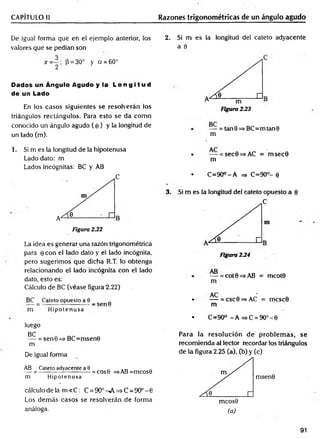 CAPÍTULO II Razones trigonométricas de un ángulo agudo
De igual forma que en el ejemplo anterior, los
valores que se pedían son
x = ~ ; P = 30° y cí = 60°
2
Dados un Ángulo Agudo y la L o n g i t u d
de un Lado
En los casos siguientes se resolverán los
triángulos rectángulos. Para esto se da com o
conocido un ángulo agudo ( e ) y la longitud de
un lado (m).
2. Si m es la longitud del cateto adyacente
a 9
— = tan0=>BC=mtan0
m
1. Si m es la longitud de la hipotenusa
Lado dato: m
Lados incógnitas: BC y AB
C
La idea es generar una razón trigonométrica
para 0 con el lado dato y el lado incógnita,
pero sugerimos que dicha R.T. lo obtenga
relacionando el lado incógnita con el lado
dato, esto es:
Cálculo de BC (véase figura-2.22)
BC Cateto opuesto a 9
— = ----------------------- s e n 0
m Hipotenusa
luego
BC
— = sen0=>BC=msen0
m
De igual forma
AB Cateto adyacente a 0 „ . _
— = ------------— --------= cos0 =>AB=mcos0
m Hipotenusa
cálculo de la m < C : C = 9O°^A=>C=9O°-0
Los dem ás casos se resolverán de forma
análoga.
• — = sec0=>AC = m sec0
m
• C =90°-A =
=
> C=90°- 0
3. Si m es la longitud del cateto opuesto a 0
C
— = cot 0 =s AB = mcot0
m
• — = csc0=>AC = mcsc0
m
• C=90° -A =>C =9O °-0
Para la resolución de problem as, se
recom ienda al lector recordar los triángulos
de la figura 2.25 (a), (b) y (c)
msen0
mcos0
(a)
91
 