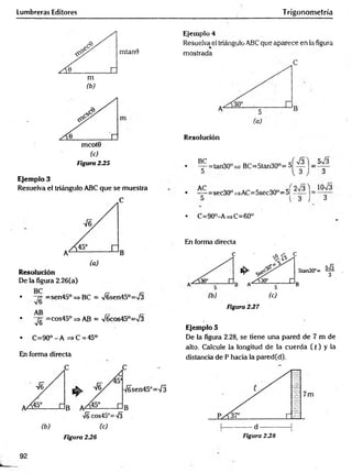 Lumbreras Editores Trigonometría
mtan0
Figura 235
Ejemplo 3
Resuelva el triángulo ABC que se muestra
Resolución
De la figura 2.26(a)
• =sen45° => BC = V6sen45°=>/3
• "yg =cos45° => AB = V6cos45°=/3
. C =90°-A =>C = 45°
En forma directa
Ejemplo 4
Resuelva el triángulo ABC que aparece en la figura
mostrada
Resolución
^p=tan30° = •BC=5tan30°=
5V3
3
= sec30° =>AC=5sec30"= 5|
3 J 3
• C=90°-A =>C=60°
En forma directa
c
1^
(b) (c)
Figura 237
Ejemplo 5
De la figura 2.28, se tiene una pared de 7 m de
alto. Calcule la longitud de la cuerda ( t ) y la
distancia de P hacia la pared(d).
Figura 2.26 Figura 2.28
92
 