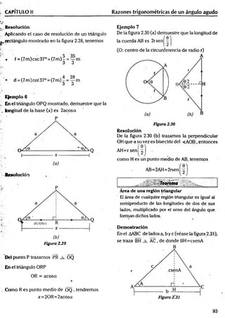 CAPÍTULO II Razones trigonométricas de un ángulo agudo
^Resolución
Aplicando el caso de resolución de un triángulo
^rectángulo mostrado en la figura 2.28, tenemos
• í = (7m )csc37° = (7 m )- = — m
ó O
4 28
• d = (7m )cot37° = (7m )-.= — m
á O
Ejemplo 6
En el triángulo OPQ mostrado, demuestre que la
longitud de la base (x) es 2acosa
P
a /  a
I
-----
Resolución
a
(b)
Figura 2.29
Del punto P trazamos PR _h_ OQ
En el triángulo ORP
OR = acosa
%
Como R es punto medio de OQ , tendremos
x=20R =2acosa
Ejemplo 7
De la figura 2.30 (a) demuestre que la longitud de
la cuerda AB es 2rsen|^ | j
(O: centro de la circunferencia de radio r)
Resolución
De la figura 2.30 (b) trazamos la perpendicular
OH que a su vez es bisectriz del <AOB, entonces
(e'l
AH=rsen ^ I
como H es un punto medio de AB, tenemos
AB=2AH=2rsen
Área de una región triangular
El área de cualquier región triangular es igual al
semiproducto de las longitudes de dos de sus
lados, multiplicado por el seno del ángulo que
forman dichos lados.
Demostración
En el AABC de!adosa,byc(véaselafigura2.31),
se traza BH _h_ AC, de donde BH=csenA
B
93
 