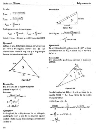 Lumbreras Editores Trigonom etría
Se sabe
c _ (base)(altura)
^A
A
B
C _ 2
c _ (b)CcsenA)
^.lASC - 2 "
^aabc = "y sen A
Análogamente se demuestra que
Saabc = y s e n B ; = y s e n C
donde ( S^ c =área de la región triangular ABC)
Ejemplo 8
Calcule el área de la región limitada por un terreno
de form a triangular, donde dos de sus
dimensiones miden 8 m y 11 m y el ángulo que
forman dichas dimensiones es 45°.
B
Resolución
Sea S el área de la región triangular
(véase la figura 2.32)
Entonces
(8m )0 1m )sen45o
2
c 88 2 72
2 2
S = 2272 m 2
Ejemplo 9
La longitud de la hipotenusa de un triángulo
rectángulo es m y uno de sus ángulos agudos
mide 0. Halle el área de dicha región en términos
de m y 6 .
Resolución
msenO
De la figura: S=
(m cos0)(m sen 0)
S=—-s e n 0 cos0
2
Ejemplo 10
En un triángulo ABC, se tiene que B=60°, se traza
la bisectriz BD(De AC). Calcule BD, si AB=4 u;
BC=2 u
Resolución
Del enunciado podem os obtener el siguiente
gráfico.
Sea la longitud de BD=x, S,= S ^ BD(área de la
región ABD) y S2= S^gc (área de la región
triangular DBC)
como S^g^ —
Sj + S2
=> sen 60° = — sen 3 0 ° + sen 30°
i 2 í
fo
=> 4 y = x sen 30° (2 + 1)
473
:.x =-----u
3
94
 