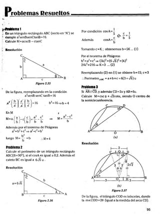 roblemas Resueltos
$>
^frablema 1
i, En un triángulo rectángulo ABC (recto en “A”) se
' cumple a2senBsenCtanB= 16.
Calcule M=acscB - ctanC
Por condición cosA = -
Además cosA=p
1_
5
f Resolución
De la figura, reemplazando en la condición
a2senB senC tanB = 16
u = 16 b2=16=>b =4
EnM
Además por el teorema de Pitágoras
a2=b2+c2=> a2-c 2=b2
luego M= — =b M=4
Problema 2
Calcule el perímetro de un triángulo rectángulo
ABC(B=90°), si el cosA es igual a 0,2. Además el
cateto BC es igual a 6JE u .
Resolución
Tomando c= K ; obtenemos b=5K ... (1)
Por el teorema de Pitágoras
b2= a2+ c2 =* (5k)2= (6 >/6 )2+ (k)2
24k2=216=> K=3 ...(2)
Reemplazando (2) en (1) se obtiene b= 15; c=3
.-. Perímetro^^Bc = a+ b + c = 6(3 + ÍS) u
Problema 3
Si AB//CD,yademásCD=2uyAB=6u.
Calcule M=csc 9 + >/2cota, siendo O centro de
la semicircunferencia.
2 ------1
Figura 2.36
A
De la figura, el triángulo COD es isósceles, donde
la m<COD=20 (igual a la medida del arco CD).
 