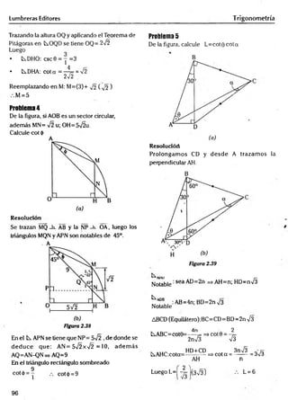 Lumbreras Editores T rigonometría
Trazando la altura OQ y aplicando el Teorema de
Pitágoras en tOQD se tiene OQ= 2V2
Luego
• LsDHO: csc0 = y =3
• tDHA: cota = -4 = = >/2
2-J2
Reemplazando en M: M=(3)+ 72 ( ^ 2 )
M = 5
Problema 4
De la figura, si AOB es un sector circular,
adem ás MN= ¡2 u; OH=5t
/2u.
Calcule cot <
|>
A
Resolución
Se trazan MQ _h_ AB y la NP -h. OA, luego los
triángulos MQN y APN son notables de 45°.
- A
Figura 2.38
En el APN se tiene que NP= 5-Í2 ,de donde se
d ed u ce que: AN= 5Í2xÍ2 = 10, adem ás
AQ=AN-QN=> AQ=9
En el triángulo rectángulo sombreado
9
cotó = Y cot(¡) = 9
Problema 5
De la figura, calcule L=cot0 cota
B
Resolucióri
Prolongam os CD y desd e A trazam os la
perpendicular AH.
B
A
rlU r—
Notable' sea AD=2n =».AH=n; HD=nV3
MA
f 8
.. :AB=4n;BD=2nV3
Notable
ABCD (Equilátero):BC=CD=BD=2n V3
4n 2
iABC= cot0=----= => cot 0 = —
j=
2 n S V3
, . HD+CD , 3nÍ3 „ r x
C^AHC:cota=---------- => cot a = --------= 3V3
AH n
L= 6
Luego L=| -yj |(3n
/3)
96
 
