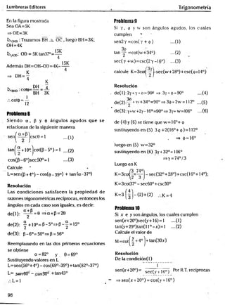 Lumbreras Editores Trigonometría
En la figura mostrada
Sea OA=5K
=> OE=3K
L
xqhb :Trazamos BH _h_ OC , luego BH=3K;
OH=4K
1
tA
O
o; OD = 5 K tan 3 7 °= ^
Además DH=OH-OD=4K-
15K
=> DH= —
4 K
k „ D H _ 4
, c o t d 4
Problemas
Siendo ot, p y 0 ángulos agudos que se
relacionan de la siguiente manera
sen^ jcscG = 1 ....(1)
tan^“ + 10°.jcot(P-5°) = l ....(2)
cos(p-6°)sec50°=l -—
(3)
Calcule '
L=sen(p +4° )-c o s (e _ 39°) + tan(a-37°)
Resolución
Las condiciones satisfacen la propiedad de
razones trigonométricas recíprocas, entonces los
ángulos en cada caso son iguales, es decir:
de(l): ° y ^ = e =>a + P = 20
de(2): | + 10° = P - 5» = * P - | = 15°
de(3): p-6°=50°=>p = 56°
Reemplazando en las dos primeras ecuaciones
se obtiene
a =82° y . 0 = 69°
Sustituyendo valores en L
L=sen(56°+4°) - cos(690-39°)+tan(820-37°)
L= _sen€0“ - £os30° +tan45°
L = 1
Problema 9
Si y , 9 y w son ángulos agudos, los cuales
cumplen *
sen2 y = cos( y + <
!>
) --(1)
3o
tan — =cot(w+34°) ....(2)
sec(y +v
v
)= csc(2y -16°) ....(3)
calcule K=3cot|—j-sec(w + 28°)+csc(o+14°)
Resolución
. de(l): 2y+y+o = 90» =» 3y + <
¡
>= 90° ....(4)
3o
de(2):^r +w+34°=90° => 3ip+2w = 112o ....(5)
* de(3): y+w+2y-16o=90o=s 3y+w=106° ....(6 )
de (4) y (6) se tiene que w = 16°+ <
¡
>
sustituyendo en (5) 3 <
¡
>+2(16°+ ó )= l 12°
. => 0 = 16°
luego en (5) w=32°
sustituyendo en (6 ) 3y +32°= 106°
=>Y = 74°/3
Luego en K
K=3co sec(320+28°)+csc(160+14°);
K=3cot37°-sec60°+csc30°
K = 3 ( | J - ( 2 ) - h(2) k = 4
Problema 10
Si x e y son ángulos, los cuales cumplen
sen0r+20°)sec(y+16) = l ....(1)
tan(y+29°)tan(ll°—
*0=1 .—
(2)
Calcule el valor de
M= cot| ~ + 4o | ■
+tan(30x)
Resolución
De la condición(l)
f
sen(x+20°)= sec( v ¡ it;° j Por R.T. recíprocas
~ =>sen(x + 20°) = cos(y + 16°)
98
 