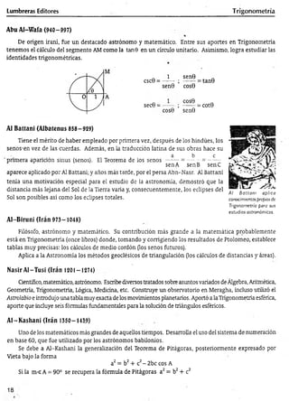 Lumbreras Editores Trigonometría
Abu Al-Wafa (940-997)
De origen iraní, fue un destacado astrónomo y matemático. Entre sus aportes en Trigonometría
tenemos el cálculo del segmento AM como la tan 9 en un círculo unitario. Asimismo, logra estudiar las
identidades trigonométricas.
CSC0 =
1 sen0
sen0 ’ cos0
= tan0
sec0 =
COS0
cos0 ’ sen0
= cot0
Al Battani (Albatenus 858—
929)
Tiene el mérito de haber empleado por primera vez, después de ios hindúes, los
senos-en vez de las cuerdas. Además, en la traducción latina de sus obras hace su
a b e
primera aparición sinus (senos). El Teorema de los s e n o s-------= —- = -------
sen A senB senC
aparece aplicado por Al Eattani; y años más tarde, por el persa Abn-Nasr. Al Battani
tenía una motivación especial para el estudio de la astronomía, demostró que la
distancia más lejana del Sol de la Tierra varía y, consecuentemente, los eclipses del
Sol son posibles así como los eclipses totales.
AI-Biruni (Irán 973-1048)
A l B a tta n i aplica
conocimientospropios de
Trigonometría para sus
estudios astronómicos.
Filósofo, astrónomo y matemático. Su contribución más grande a la matemática probablemente
está en Trigonometría (once libros) donde, tomando y corrigiendo los resultados de Ptolomeo, establece
tablas muy precisas: los cálculos de medio cordón (los senos futuros).
Aplica a la Astronomía los métodos geodésicos de triangulación (los cálculos de distancias y áreas).
Nasir A l-Tusí (Irán 1201 —1274)
Gentífico, matemático, astrónomo. Escribe diversos tratados sobre asuntos variados de Álgebra, Aritmética,
Geometría, Trigonometría, Lógica, Medicina, etc. Construye un observatorio en Meragha, incluso utilizó el
Astrolabio e introdujo una tabla muy exacta de los movimientos planetarios. Aportó a la Trigonometría esférica,
aporte que induye seis fórmulas fundamentales para la soludón de triángulos esféricos.
A I-K ashani (Irán 1350-143.9)
Uno de los matemáticos más grandes de aquellos tiempos. Desarrolla el uso del sistema de numeración
en base 60, que fue utilizado por los astrónomos babilonios.
Se debe a Al-Kashani la generalización del Teorema de Pitágoras, posteriormente expresado por
Vieta bajo la forma
a2= b2+ c2-2 b c eos A
Si la m < A = 90° se recupera la fórmula de Pitágoras a2= b2+ c2
18
 