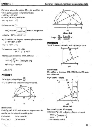 CAPÍTULO II Razones trigonométricas de un ángulo agudo
Como se vio en la página 87, esta igualdad es
válida para ángulos complementarios.
x+20°+y+16o=90°
es decirx+20°+y+16°=90o
=> x + y = 54° ... (3)
De la ecuación (2)
f Í 1
|
tan(y+29°)=; (an^ |0_x ^ Por R.T. recíprocas
___________ j
=> tan(y + 29°) = cot( 11°- x )
Aquí también los ángulos son complementarios
y+29°+l l°-x=90°
=> y - x = 50° ... (4)
De las ecuaciones (3) y (4)
x=2° ; y =52°
Reemplazando valores en M, se tiene
' f 52° 4
M=COt ^ +4° + tan(30 x2°)
M=cot30° + tan60”
.M = 273
Problema 11
BD
De la figura, simplifique —
HC,
Si O es centro de una semicircunferencia.
Resolución
En la figura 2.42(b) aplicamos las propiedades de
resolución de triángulos rectángulos
En t^ABD: BD=2rsen20
Ent^OHC: CH=rsen20
Problema 12
Si ABCD es un cuadrado, calcule tanp+cotp
Resolución
Del gráfico se tiene que (PQ=CD). Donde CD, lado
del cuadrado.
PQ= 2senp + 3cosp
Figura 2.43
Pero en el LADN AD= 4senp
entonces PQ=AD => 2sen p +3eos p = 4sen p
senp _ 3
~2
. . 3
tañó = -
2
cosp
.-. tanp + cotó = 13/6
99
 