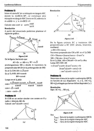 Lumbreras Editores Trigonometría
Problema 13
Sobre el cateto BC de un triángulo rectángulo ABC,
donde la m<BCA=30°, se construye otro
triángulo rectángulo BDC (recto en D), además la
m <ADB =x y la m«BCD = 0
Calcule coUr-cot0 si cot 9=— —
senfi
Resolución
A partir del enunciado podem os plantear el
siguiente gráfico.
Figura 2.44
De la figura, haciendo que
AC=2n => AB=n y BC = n S
prolonguem os DB y desde A tracem os la
perpendicular AH (H en la prolongación de DB)
En el tsCDB: DB=n/3sen0
En el b>.AHB: AH=nsen0
BH=ncos0
Luego en el tAHD
n>/3sen0 +ncos0 n/3sen0 ncos0
coDr=— ------------ ------ -=—---------+ ---------
ijsen0 nsen0 nsen0
cotx= V3 + cot0
.-.cotx-cot0 = ¡3
Problema 14
Si COB es un sector circular con centro en O y
radio r. Además AB=6r.
Calcule sen2a(cot0 +cota)
Resolución
Figura 2.45
De la figura unim os BC y trazam os OH
perpendicular a BC (OH: altura, bisectriz,
medicina).
=> BH=CH=rsena
Tracemos perpendicular CM a AB en el t^.CMB
CM =CBsena=(2rsena)sena = 2rsen2a
MB = CMcota = 2r sen2a c o ta
En el tCMA: AM=CMcot0 =2r sen2acÓte
Luego AM+MB=AB
=i>2rsen2acot0+ 2rsen2a cota = 6r
2r sen2a(cot 0 + cot a) = 6r
.-. sen2a(cot 0 + cot a) = 3
Problema 15
Determine el área de la región cuadrangular ABCD,
en función de sus diagonales d, y d2 (AC=d,;
BD=d.¿)yelánguloque forman dichas diagonales (a ).
Resolución
Sbcd : Área de la región cuadrangular ABCD.
S^c : Área de la región triangular ABC.
^adc : Área de la región triangular ADC.
100
 