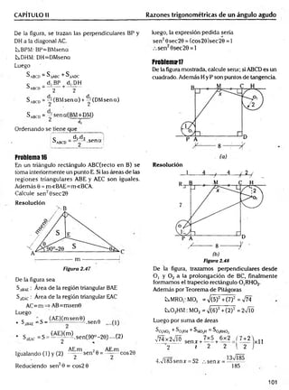 CAPÍTULO II Razones trigonométricas de un ángulo agudo
De la figura, se trazan las perpendiculares BP y
DH a la diagonal AC.
tBPM: BP=BMsena
tDHM: DH=DMsena
Luego
^A B C D = ^AABC + ^AAO C
c _ d,.BP d,.DH
^ABCD _ g + 2
S abcd = y(B M sena) + y(D M sena)
SABcD = -sena(B M +D M )
2 í
Ordenando se tiene que _
i ^ d,.d2
SA
BCD=-J2^ s e n a :
Problema 16
En un triángulo rectángulo ABC(recto en B) se
toma interiormente un punto E. Si las áreas de las
regiones triangulares ABE y AEC son iguales.
Además 0 = m«BAE=m<BCA.
Calcule sen20sec20
Resolución
> B
Figura 2.47
De la figura sea
Sa8ae: Area de la región triangular BAE
SiEA
C: Área de la región triangular EAC
AC=m => AB=msen0
Luego
• Sa
bae ~ S -
Saeac = S =
^ ~ ^ . s e n 9
(-AE^ m ).sen(90°-2e) •~(2)
Igualando (1) y (2) ^ — sen26 = eos28
Reduciendo sen20 = cos2 0
luego, la expresión pedida sería
sen20sec20 = (cos29)sec20 = 1
sen20sec 20 = 1
Problema-17
De la figura mostrada, calcule serur; si ABCD es un
cuadrado. Además H y P son puntos de tangencia.
Resolución
L - / - 4
- | 2/ .
Figura 2.48
De la figura, trazamos perpendiculares desde
O, y 0 2 a la prolongación de BC, finalmente
formamos el trapecio rectángulo C^RHC^.
Aderhás por Teorema de Pitágoras
kMRO,:MO, =V(5)2+(7)2 =V74
C
s.02HM:M02= V(6)2+C2)2 = 2VTÓ
Luego por suma de áreas
So,MO, + ^0¡RM + S mo2
H = So ,RH02
V74x 2VT0 senx+Ií5+6x2=/7+2
2 I 2 2 l 2
4.Vi85sen* = 52 sen* = —
185
101
 