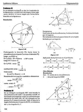 Lumbreras Editores Trigonometría
Problema 18
En un triángulo rectángulo se dan las longitudes de
la hipotenusa c y la bisectriz b del ángulo recto, halle
sen<¡>; siendo á el menor ángulo que forma dicha
bisectriz en la hipotenusa.
Resolución
Q
Prolongando la bisectriz NS, hasta tocar la
circunferencia en el punto F
¡se traza el diámetro PQ.
luego m«PQN= 0
En tPNQ: NP=PQsenp =>NP=csen<j>
luego PS=csen ó -b
OP
En t^POS: senó = —
PS
c
csenO -b
sustituyendo senp =
Ordenando
2c sen2ó - 2bsen ó - c= 0
Resolviendo la ecuación cuadrática obtenemos
sen(j>=
b ± /b 2 +2c2
2c
como serK()> 0
b W b 2 +2c2
seno
2c
Problema 19
En un triángulo acutángulo ABC está inscrito la
circunferencia del radio r. En paralelo con BC se
ha trazado una tangente a ésta circunferencia que
intersecta los lados AB y AC del triángulo en los
puntos Dy E respectivamente. Halle el área de la
región limitada por el trapecio BCED, en términos
de r y los ángulos B y C.
B^-
Designamos
O al centro de la circunferencia y Sal área limitado
por el trapecio.
Recordando la fórmula para el área de una región
limitada por un trapecio.
a
Aplicando dicha fórmula en el problema
B . C B . C"
S =
rta n - + rtan—+ rcot —-r-rcot —
•2 2 2 2
x (2r)
.> j í , B B . C .C
/. S = r tan —+ cot —+ tan —+ cot —
Otro Método
Resolución
Sea : O: centro de la circunferencia
S : área del trapecio EDBC
102
 