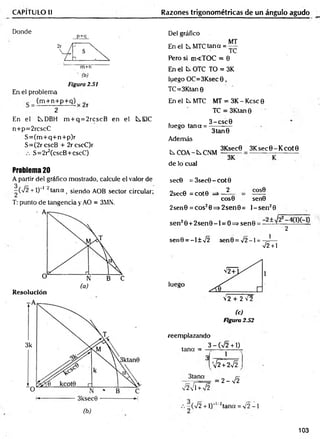 CAPÍTULO II Razones trigonométricas de un ángulo agudo
Donde
p+q
m+n
(b)
Figura 2.51
En el problema
(m + n+ p+ q) r
2
En el tDBH m + q = 2rcscB en el tEIC
n+p=2rcscC
S = (m + q+ n+ p)r
S=(2rcscB + 2rcscC)r
S=2r2(cscB+cscC)
Problema 20
A partir del gráfico mostrado, calcule el valor de
-(7 2 + 1)“' ' tana t siendo AOB sector circular;
T: punto de tangencia y AO = 3MN.
Resolución
Del gráfico
En el t MTC tana =
MT
TC
Pero si m<TOC = 0
En el ts. OTC TO = 3K
luego OC=3Ksec 0 ,
TC=3Ktan 0
En el k MTC MT = 3K -K csc0
TC = 3Ktan 0
3 -csc 0
luego tana = ;
Además
C.COA~kCNM
de lo cual
3tan0
3Ksec0 3 K sec0-K cot0
3K
sec0 = 3sec0-cot0
2
2sec0 = cot0
COS0
eos© sen0
2sen0 = cos20=> 2sen0 = l- s e n 20
sen20 + 2 s e n 0 -l = O=>sen0 = — ~
2
sen0 = -l± 7 2 sen0= x/2-l = -7
J —
7 2 + 1
luego
72 + 2 7 2
(c)
Figura 2.52
reemplazando
3 - ( n
/2 + 1)
tana =
1
3tana
V2VTW2
'V2 + 2VÍ
= 2 - 7 2
- ( 7 2 + l)"'/2tana = 7 2 - 1
103
 