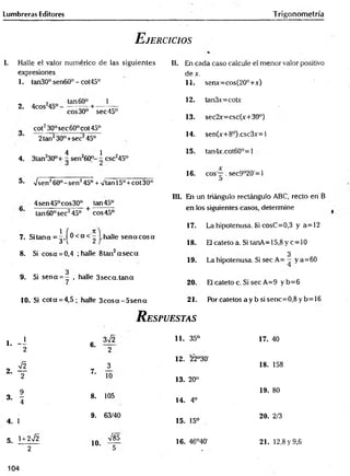Lumbreras Editores Trigonometría
E jercicios
I. Halle el valor numérico de las siguientes
expresiones
1. tan30° sen60° - cot45°
2. 4cos2
45°-
tan 60°
eos30°
_
_ 1
sec45°
cot230° sec 60° cot 45°
2tan230°+sec245°_
4 1
4. 3tan230°+ - sen260°- - csc245°
5- Vsen260°-sen245° + v'tan 15°+cot 30°
4sen45°cos30° tan 45°
tan 60° sec245° + eos 45°
7. Sitana =^»[®< o t halle se n aco sa
8. Si cosa = 0,4 ; halle 8tan2a s e c a
3
9. Si sena = - , halle 3seca.tana
10. Si cota = 4,5; halle 3 c o s a -5 se n a
II. En cada caso calcule el menor valor positivo
dex.
11. senx=cos(20°+x)
12. tan3x=cotx
13. sec2x=csc(x+30°)
14. sen(x+8°).csc3x=l
15. tan4x.cot60°=l
16. eos —. sec9°20'=l
III. En un triángulo rectángulo ABC, recto en B
en los siguientes casos, determine
17. La hipotenusa. Si cosC=0,3 y a=12
18. El cateto a. Si tanA=15,8 y c=10
3
19. La hipotenusa. Si sec A= - y a =60
20. El cateto c. Si sec A=9 y b=6
21. P órcatetosaybsisenc= 0,8yb= 16
R espuestas
1. - i 6.
3¡2
2 2
o ^ 3
2- T
7.
10
3. * 8. 105
4
4. 1
9. 63/40
5. ' + 2^
10.
V85
2 5
11. 35° 17. 40
12. 22°30'
18. 158
13. 20°
19. 80
14. 4o
15. 15°
20. 2/3
16. 46°40' 21. 12,8 y 9,6
104
 