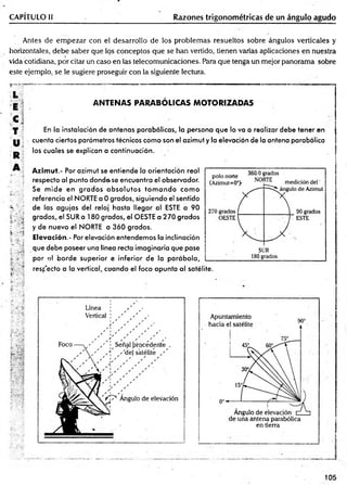 CAPÍTULO II Razones trigonométricas de un ángulo agudo
Antes de em pezar con el desarrollo de los problem as resueltos sobre ángulos verticales y
horizontales, debe saber que los conceptos que se han vertido, tienen varias aplicaciones en nuestra

vida cotidiana, por citar un caso en las telecomunicaciones. Para que tenga un mejor panorama sobre
este ejemplo, se le sugiere proseguir con la siguiente lectura.
L ;
E '
C
T
U
R
A
A N T E N A S PA R A B Ó LIC AS M O T O R IZA D A S
En la instalación de antenas parabólicas, la persona que lo va a realizar debe tener en
cuenta ciertos parámetros técnicos como son el azimut y la elevación de la antena parabólica
los cuales se explican a continuación.
Azimut.- Por azimut se entiende la orientación real
respecto al punto donde.se encuentra el observador.
Se m ide en grados absolutos to m a n d o com o
referencia el NORTE a Ogrados, siguiendo el sentido
de las agujas del reloj hasta llegar al ESTE a 90
grados, el SUR a 180 grados, el OESTE a 270 grados
y de nuevo el NORTE a 360 grados.
Elevación.- Por elevación entendemos la inclinación
que debe poseer una línea recta imaginaria que pase
por el borde superior e inferior de la parábola,
resp’ecto a la vertical, cuando el foco apunta al satélite.
en tierra
105
 