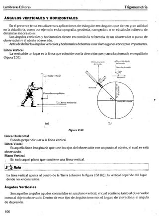Lumbreras Editores Trigonometría
ÁNGULOS VERTICALES Y HORIZONTALES
En el presente tema estudiaremos aplicaciones de triángulos rectángulos que tienen gran utilidad
en la vida diaria, como por ejemplo en la topografía, geodesia, navegación, o en el cálculo indirecto de
distancias inaccesibles.
Los ángulos verticales y horizontales tienen en común la referencia de un observador o punto de
observación y el objeto observado.
Antes de definirlos ángulos verticales yhorizontales debemos tener claro algunos conceptos importantes.
Línea Vertical
La vertical de un lugar es la línea que coincide con la dirección que marca la plomada en equilibrio
(figura 2.53).
(a) (b) .
Figura 2.53
Línea Horizontal
Es toda perpendicular a la línea vertical
Línea Visual
Es aquella línea imaginaria que une los ojos del observador con un punto al objeto, el cual se está
observando.
Plano Vertical
Es todo aquel plano que contiene una línea vertical. -
j  Nota ____ ___ ____ ___ ___ _______ _______ _______
La línea vertical apunta al centro de la Tierra (observe la figura 2.53 (b)); la vertical depende del lugar
donde nos encontremos.
Ángulos Verticales
Son aquellos ángulos agudos contenidos en un plano vertical, el cual contiene tanto al observador
como al objeto observado. Dentro de este tipo de ángulos tenemos el ángulo de elevación y el ángulo
de depresión. ■
106
 