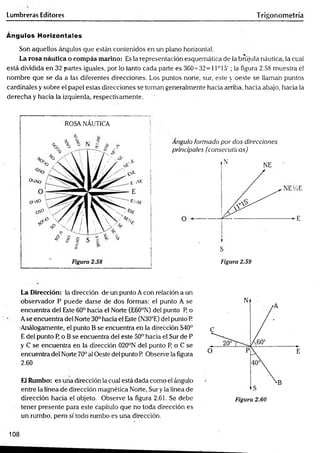 Lumbreras Editores Trigonometría
Ángulos Horizontales
Son aquellos ángulos que están contenidos en un plano horizontal.
La rosa náutica o com pás marino: Es la representación esquemática de la brújula náutica, la cual
está dividida en 32 partes iguales, por lo tanto cada parte es 360-^32 = 11° 15'; la figura 2.58 muestra el
nombre que se da a las diferentes direcciones. Los puntos norte, sur, este y oeste se llaman puntos
cardinales y sobre el papel estas direcciones se toman generalmente hacia arriba, hacia abajo, hacia la
derecha y hacia la izquierda, respectivamente.
ROSA NÁUTICA
Angulo formado por dos direcciones
principales (consecutivas)
Figura 2.59
La Dirección: la dirección de un punto Acon relación a un
Observador P puede darse de dos formas: el punto A se
encuentra del Este 60° hacia el Norte (E60°N) del punto P o
Ase encuentra del Norte 30° hacia el Este (N30°E) del punto P.
•Análogamente, el punto B se encuentra en la dirección S40°
E del punto P o B se encuentra del este 50° hacia el Sur de P
y C se encuentra en la dirección 020°N del punto P, o C se
encuentra del Norte 70° al Oeste del punto R Observe la figura
2.60
El Rumbo: es una dirección la cual está dada como el ángulo
entre la línea de dirección magnética Norte, Sur y la línea de
dirección hacia el objeto. Observe la figura 2,61. Se debe
tener presente para este capítulo que no toda dirección es
un rumbo, pero sí todo rumbo es una dirección.
108
 