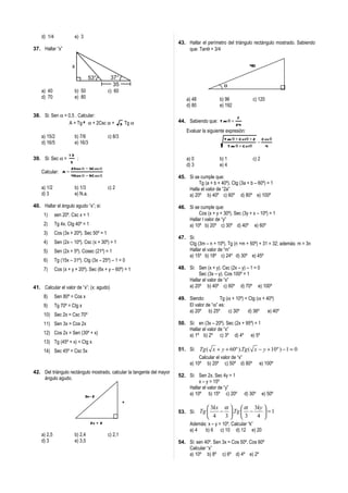 d) 1/4                e) 3
                                                                        43. Hallar el perímetro del triángulo rectángulo mostrado. Sabiendo
37. Hallar “x”                                                              que: Tanθ = 3/4


                      x                                                                                       40

                                    53°       37°
                                               35                                              θ
    a) 40                 b) 50              c) 60
    d) 70                 e) 80                                             a) 48            b) 96             c) 120
                                                                            d) 80            e) 192
38. Si: Sen α = 0,5 . Calcular:                                                                        7
                A = Tg 2 α + 2Csc α + 3 Tg α                            44. Sabiendo que: Tan θ =
                                                                                                      24
                                                                            Evaluar la siguiente expresión:
    a) 15/2               b) 7/6             c) 8/3                                            Tan θ + C otθ + 2 C os θ
    d) 16/5               e) 16/3                                                                               −
                                                                                                Tan θ + C otθ      4
                     13
39. Si: Sec α =            ;                                                a) 0             b) 1              c) 2
                     5
                                                                            d) 3             e) 4
                     2 Sen α − 3C os α
    Calcular: A =
                      4Sen α − 9C os α                                  45. Si se cumple que:
                                                                                 Tg (a + b + 40º). Ctg (3a + b – 60º) = 1
    a) 1/2                b) 1/3             c) 2                           Halla el valor de “2a”
    d) 3                  e) N.a.                                           a) 20º b) 40º c) 60º d) 80º e) 100º

40. Hallar el ángulo agudo “x”; si:                                     46. Si se cumple que:
     1)      sen 20º. Csc x = 1                                                  Cos (x + y + 30º). Sec (3y + x – 10º) = 1
                                                                            Hallar l valor de “y”
     2)      Tg 4x. Ctg 40º = 1                                             a) 10º b) 20º c) 30º d) 40º e) 60º
     3)      Cos (3x + 20º). Sec 50º = 1
                                                                        47. Si:
     4)      Sen (2x – 10º). Csc (x + 30º) = 1                              Ctg (3m – n + 10º). Tg (n +m + 50º) + 31 = 32; además: m = 3n
     5)      Sen (2x + 5º). Cosec (21º) = 1                                 Hallar el valor de “m”
                                                                            a) 15º b) 18º c) 24º d) 30º e) 45º
     6)      Tg (15x – 31º). Ctg (3x – 25º) – 1 = 0
     7)      Cos (x + y + 20º). Sec (6x + y – 60º) = 1                  48. Si: Sen (x + y). Csc (2x – y) – 1 = 0
                                                                                 Sec (3x – y). Cos 100º = 1
                                                                            Hallar el valor de “x”
41. Calcular el valor de “x”; (x: agudo)                                    a) 20º b) 40º c) 60º d) 70º e) 100º

     8)      Sen 80º = Cos x                                            49. Siendo:         Tg (α + 10º) = Ctg (α + 40º)
     9)      Tg 70º = Ctg x                                                 El valor de “α” es:
                                                                            a) 20º b) 25º       c) 30º     d) 36º    e) 40º
     10) Sec 2x = Csc 70º
     11) Sen 3x = Cos 2x                                                50. Si: en (3x – 20º). Sec (2x + 95º) = 1
                                                                            Hallar el valor de “x”
     12) Cos 2x = Sen (30º + x)                                             a) 1º b) 2º c) 3º d) 4º e) 5º
     13) Tg (45º + x) = Ctg x
     14) Sec 45º = Csc 5x                                               51. Si: Tg ( x + y + 60º ).Tg ( x − y + 10º ) − 1 = 0
                                                                                 Calcular el valor de “x”
                                                                            a) 10º b) 20º c) 50º d) 80º e) 100º
42. Del triángulo rectángulo mostrado, calcular la tangente del mayor
                                                                        52. Si: Sen 2x. Sec 4y = 1
    ángulo agudo.
                                                                                 x – y = 15º
                                                                            Hallar el valor de “y”
                                 3x- 2                                      a) 10º b) 15º c) 20º           d) 30º     e) 50º
                                                      x
                                                                                       3kx α   α 3ky 
                                                                        53. Si: Tg        −  .Tg  −     =1
                                                                                       4   3 3      4 
                                                                                                         
                                    2x + 2                                    Además: x – y = 10º. Calcular “k”
                                                                              a) 4  b) 6 c) 10 d) 12 e) 20
    a) 2,5                b) 2,4             c) 2,1
    d) 3                  e) 3,5                                        54. Si: sen 40º. Sen 3x = Cos 50º. Cos 60º
                                                                            Calcular “x”
                                                                            a) 10º b) 8º c) 6º d) 4º e) 2º
 