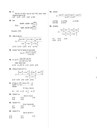 55. Si:                                                                 65. Calcular:
             Sen (3α + β + 20º) = cos(- 2α - 2β + 16º) y secα = cscβ.
        Calcular el valor de “2β”                                                          ( Sec 53 o − Sen 53 o ) (Tg 37 o − Ctg 37 o )
                                                                                      M=                      o            o
        a) 9º b) 18º c) 72º d) 36º e) 100º                                                             Sen 30 + Cos 60

56. Sea:                                                                     a) 37/180           b) –37/180            c) –91/180
                                               9θ                          d) 91/180           e) 12/121
                         sen3θ . cos 6θ . csc 
                F( θ ) =                       2 
                                                                        66. Simplifica:
                                             9θ 
                          tg3θ . sec 6θ cot 
                                             2                                                   π       π    π     π
                                                                                              Sen    .Sec 2 + Tg .Ctg
    Encontrar: F(10º)                                                                              6       4    6     3
                                                                                         E=
                                                                                                      π      π    2 π
                                                                                                  Cos .Csc + Ctg
                                                                                                      4      4      3
57. Hallar el valor de:
                                     1            1                          a) 1       b) 1/3        c) 4/3
                         Sen 2 30º + Csc 4 60º + Sec3 60º
                                     2           36                          d) 2/3     e) 1/2
                R=
                                 4 π       2 π        π
                            Ctg      + Sec     + 3 Tg
                                   6         4        4
        a) 1/12 b) 7/12 c) 5/12            d) 12         e) 11/12

58. Calcular “Tg θ” (θ: agudo); el cual cumple:
                                      Sen 37º +Tg 45º
                          Sen θ =
                                         8. Sen 30º

                         2Sen 30º +Tg 45º
59. Si: Tg θ =
                         Sec 2 60º +Csc 2 45º
              Hallar: Senθ. Cosθ
        a) 1/10 b) 10 /10 c) 1/5 d) 3/10 e) 2/5

60. Calcular el valor de “E”; si:
                                               2                    2
                       π       π         π       π
                   Sen 3 + Cos 4  +  Sen 4 − Sen 3 
                E=                                 
                                 2 π      2 π
                             Csc . Cos
                                   3        6
        a) 1/2 b) 3/4 c) 5/2 d) 2/5                e) N.A.

61. Si: Sen (x + 15º) = Cos (y + 5º) ….. (1)
    Tg (50º + y) = Tg x…………………. (2)
    Calcular:
                         R = Cos x + Sen 3y
                                           1
        a) 1      b) 2    c)   2      d)            e)     3
                                           2
62. Calcular “x si:
                                   Sen 3x = Cos 2x
        a) 10              b) 15                 c) 18
        d) 20              e) 25

63. Calcular “X” si:
                               Tg 5x = Ctg (2x+20)
        a) 5               b) 10                c) 15
        d) 20              e) 25

64. Calcula “X” si:
                               Sen 3x. Sec 54°=1

a) 10                      b) 11                         c) 12
d) 13                      e) 14
 