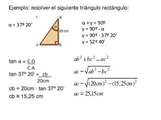 Ejemplo: resolver el siguiente triángulo rectángulo:
α = 37º 20’ α + γ = 90º
γ = 90º - α
γ = 90º - 37º 20’
γ = 52º 40’
cma...