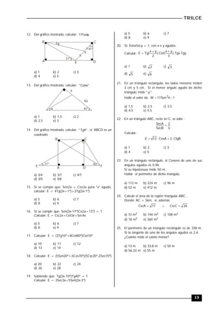 TRILCE
13
12. Del gráfico mostrado, calcular: 
Tan
11
A
B C
D
E

F
45º
37º
a) 1 b) 2 c) 3
d) 4 e) 5
13. Del gráfico mostrado, calcular: "
Cotw
" .
a
4a
45º
w
a) 1 b) 1,5 c) 2
d) 2,5 e) 3
14. Del gráfico mostrado, calcular: "
Tg
"  , si: ABCD es un
cuadrado.
A
B C
D

E F
37º
a) 3/4 b) 3/7 c) 4/7
d) 3/5 e) 3/8
15. Si se cumple que: Sen2x = Cos3x para "x" agudo,
calcular: E = 4Tg(2x+1º)+3Tg(3x-1º).
a) 5 b) 6 c) 7
d) 8 e) 9
16. Si se cumple que: Sen(3x-17º)Csc(x+13º) = 1
Calcular: E = Csc2x+Cot3x+Sec4x
a) 5 b) 6 c) 7
d) 8 e) 9
17. Calcular: E = (3Tg10º+8Cot80º)Cot10º
a) 10 b) 11 c) 12
d) 13 e) 14
18. Calcular: E = (5Sen20º+3Cos70º)(5Csc20º-2Sec70º)
a) 20 b) 22 c) 24
d) 26 e) 28
19. Sabiendo que: Tg(3x-10º)Tg40º = 1
Calcular: E = 3Sec3x+5Sen(2x-3º)
a) 5 b) 6 c) 7
d) 8 e) 9
20. Si: SenxSecy = 1, con x e y agudos.
Calcular: Tgy
.
Tgx
).
3
y
x
(
Cot
).
2
y
x
(
Tg
E



a) 1 b) 2 c) 3
d) 5 e) 6
21. En un triángulo rectángulo, los lados menores miden
3 cm y 5 cm. Si el menor ángulo agudo de dicho
triángulo mide "  ".
Halle el valor de: 1
Sen
17
W 2



a) 1,5 b) 2,5 c) 3,5
d) 4,5 e) 5,5
22. En un triángulo ABC, recto en C, se sabe :
3
2
SecB
SecA 
Calcular :
CtgB
3
CosA
13
E 



a) 1 b) 2 c) 3
d) 4 e) 5
23. En un triángulo rectángulo, el Coseno de uno de sus
ángulos agudos es 0,96.
Si su hipotenusa mide 50 m.
Hallar el perímetro de dicho triángulo.
a) 112 m b) 224 m c) 96 m
d) 52 m e) 412 m
24. Calcule el área de la región triangular ABC .
Donde: AC = 36m; si, además
26
CscC
17
CscA 


a) 72 m2 b) 144 m2 c) 108 m2
d) 18 m2 e) 360 m2
25. El perímetro de un triángulo rectángulo es de 338 m.
Si la tangente de uno de los ángulos agudos es 2,4.
¿Cuánto mide el cateto menor?
a) 13 m b) 33,8 m c) 50 m
d) 56,33 m e) 55 m
 