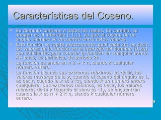 Características del Coseno. Su dominio contiene a todos los reales. En cambio, su imagen es el intervalo [-1,1], ya que el coseno de un ángulo siempre se encuentra entre estos valores.  Esta función se repite exactamente igual cada 2π; es decir, los valores de la función en el intervalo del dominio [0,2π) son suficientes para conocer la función en cualquier punto. Así pues, es periódica, de período 2π.  La función se anula en π 2 + k π, siendo  k  cualquier número entero.  La función alcanza sus extremos máximos, es decir, los valores mayores de la  y , cuando el coseno del ángulo es 1, es decir, cuando la  x  es 2 kπ, siendo  k  un número entero cualquiera. Sus extremos mínimos, es decir, los valores menores de la  y  (cuando el seno es -1), se encuentran cuando la  x  es π + 2 k π, siendo  k  cualquier número entero.  VOLVER cos( θ ) = Adyacente / Hipotenusa 