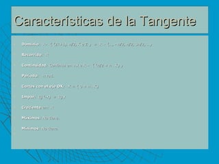 Características de la Tangente Dominio :  R-  { (2k+1).  π /2, K e Z }  =  R – {…, -  π /2,  π /2, 3 π /2, …}  Recorrido :  R Continuidad : Continua en  Ax e R –  { ( π /2 +  π  . K) } Período :  π  rad. Cortes con el eje OX:    X = { 0 +  π  . K} Impar:   tg (-x)  =  tg x  Creciente  en:  R Máximos : No tiene.  Mínimos : No tiene.  