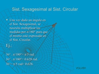 VOLVER Una vez dado un ángulo en el Sist. Sexagesimal, se necesita multiplicar las medidas por π/180° para que el mismo esté expresado en el Sist. Circular. Ej.: 36° . π/180°= π/5 rad. 36° . π/180°= 0.628 rad. 36°= π/5 rad= 0.628. Sist. Sexagesimal al Sist. Circular 